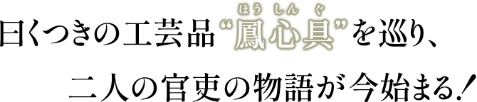 曰くつきの工芸品”鳳心具”（ほうしんぐ）を巡り、二人の官吏の物語が今始まる！