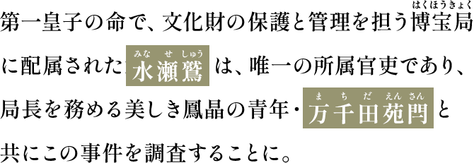 第一皇子の命で、文化財の保護と管理を担う博宝局（はくほうきょく）に配属された水瀬 鷲（みなせしゅう）は、唯一の所属官吏であり、局長を務める美しき鳳晶の青年・万千田苑閂（まちだえんさん）と共にこの事件を調査することに。