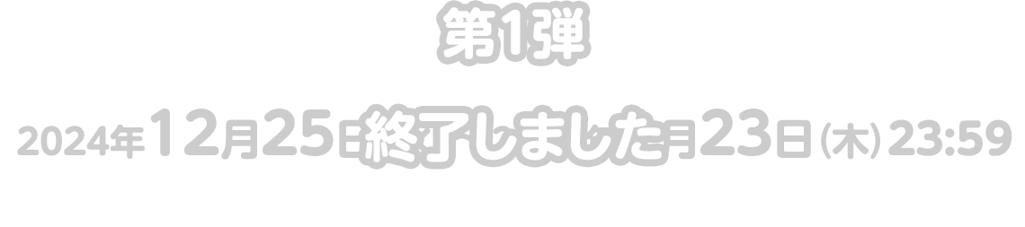 第1弾：2024年12月25日（水）〜2025年1月23日（木）23:59 終了しました。