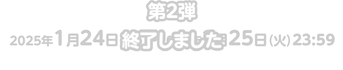 第2弾：2025年1月24日（金）〜2025年2月25日（火）23:59