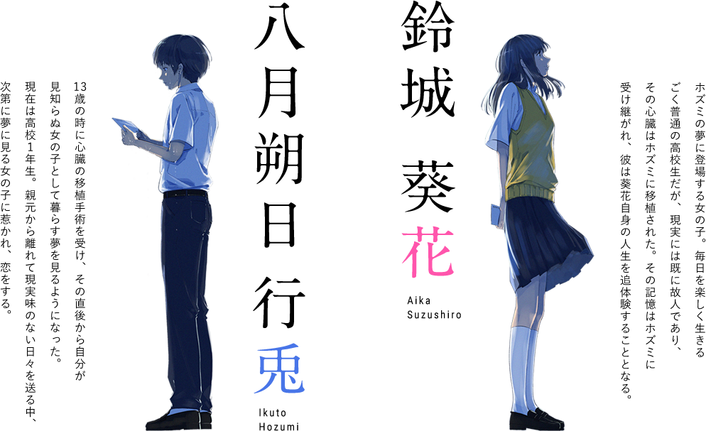 八月朔日 行兎(ほずみ いくと)１３歳の時に心臓の移植手術を受け、その直後から自分が見知らぬ女の子として暮らす夢を見るようになった。現在は高校１年生。親元から離れて現実味のない日々を送る中、次第に夢に見る女の子に惹かれ、恋をする。鈴城 葵花（すずしろ あいか）ホズミの夢に登場する女の子。毎日を楽しく生きるごく普通の高校生だが、現実には既に故人であり、その心臓はホズミに移植された。その記憶はホズミに受け継がれ、彼は葵花自身の人生を追体験することとなる。