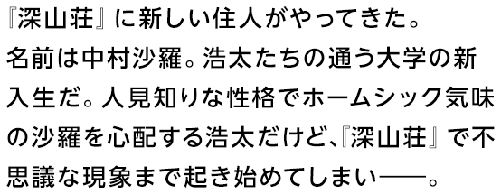 『深山荘』に新しい住人がやってきた。名前は中村沙羅。浩太たちの通う大学の新入生だ。人見知りな性格でホームシック気味の沙羅を心配する浩太だけど、『深山荘』で不思議な現象まで起き始めてしまい――。