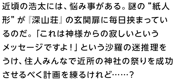 近頃の浩太には、悩み事がある。謎の“紙人形”が『深山荘』の玄関扉に毎日挟まっているのだ。「これは神様からの寂しいというメッセージですよ！」という沙羅の迷推理をうけ、住人みんなで近所の神社の祭りを成功させるべく計画を練るけれど……？
