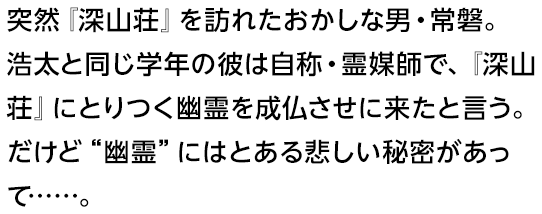 突然『深山荘』を訪れたおかしな男・常磐。浩太と同じ学年の彼は自称・霊媒師で、『深山荘』にとりつく幽霊を成仏させに来たと言う。だけど“幽霊”にはとある悲しい秘密があって……。