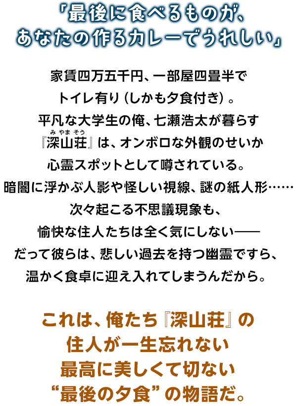「最後に食べるものが、あなたの作るカレーでうれしい」 家賃四万五千円、一部屋四畳半でトイレ有り（しかも夕食付き）。平凡な大学生の俺、七瀬浩太が暮らす『深山荘』は、オンボロな外観のせいか心霊スポットとして噂されている。暗闇に浮かぶ人影や怪しい視線、謎の紙人形……次々起こる不思議現象も、愉快な住人たちは全く気にしない――だって彼らは、悲しい過去を持つ幽霊ですら、温かく食卓に迎え入れてしまうんだから。これは、俺たち『深山荘』の住人が一生忘れない最高に美しくて切ない“最後の夕食”の物語だ。