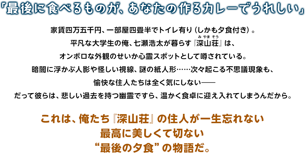「最後に食べるものが、あなたの作るカレーでうれしい」 家賃四万五千円、一部屋四畳半でトイレ有り（しかも夕食付き）。平凡な大学生の俺、七瀬浩太が暮らす『深山荘』は、オンボロな外観のせいか心霊スポットとして噂されている。暗闇に浮かぶ人影や怪しい視線、謎の紙人形……次々起こる不思議現象も、愉快な住人たちは全く気にしない――だって彼らは、悲しい過去を持つ幽霊ですら、温かく食卓に迎え入れてしまうんだから。これは、俺たち『深山荘』の住人が一生忘れない最高に美しくて切ない“最後の夕食”の物語だ。