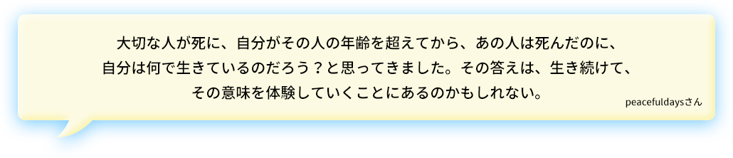 大切な人が死に、自分がその人の年齢を超えてから、あの人は死んだのに、自分は何で生きているのだろう？と思ってきました。その答えは、生き続けて、その意味を体験していくことにあるのかもしれない。peacefuldaysさん