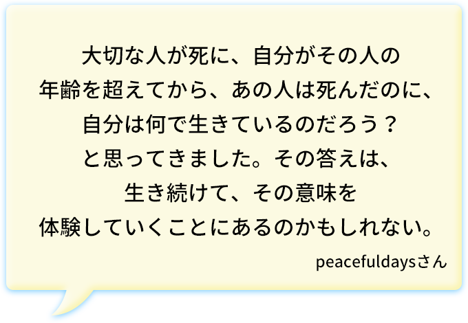 大切な人が死に、自分がその人の年齢を超えてから、あの人は死んだのに、自分は何で生きているのだろう？と思ってきました。その答えは、生き続けて、その意味を体験していくことにあるのかもしれない。peacefuldaysさん