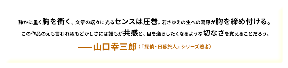静かに重く胸を衝く。文章の端々に光るセンスは圧巻。若さゆえの生への葛藤が胸を締め付ける。この作品のえも言われぬもどかしさには誰もが共感と、目を逸らしたくなるような切なさを覚えることだろう。——山口幸三郎（『探偵・日暮旅人』シリーズ著者）