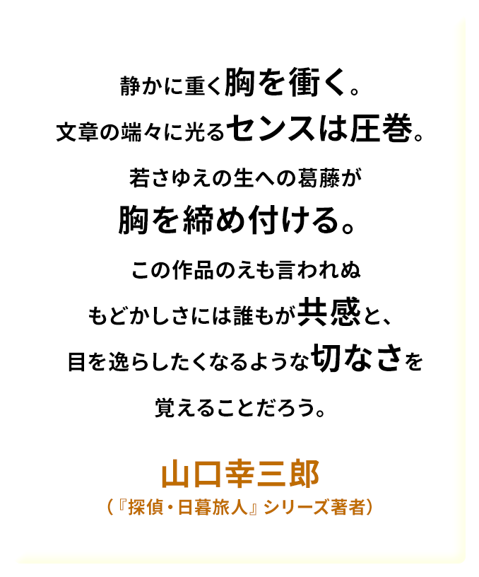 静かに重く胸を衝く。文章の端々に光るセンスは圧巻。若さゆえの生への葛藤が胸を締め付ける。この作品のえも言われぬもどかしさには誰もが共感と、目を逸らしたくなるような切なさを覚えることだろう。——山口幸三郎（『探偵・日暮旅人』シリーズ著者）