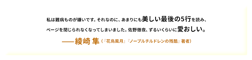 私は難病ものが嫌いです。それなのに、あまりにも美しい最後の5行を読み、ページを閉じられなくなってしまいました。佐野徹夜、ずるいくらいに愛おしい。——綾崎 隼（『花鳥風月』『ノーブルチルドレンの残酷』著者）