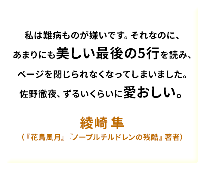 私は難病ものが嫌いです。それなのに、あまりにも美しい最後の5行を読み、ページを閉じられなくなってしまいました。佐野徹夜、ずるいくらいに愛おしい。——綾崎 隼（『花鳥風月』『ノーブルチルドレンの残酷』著者）