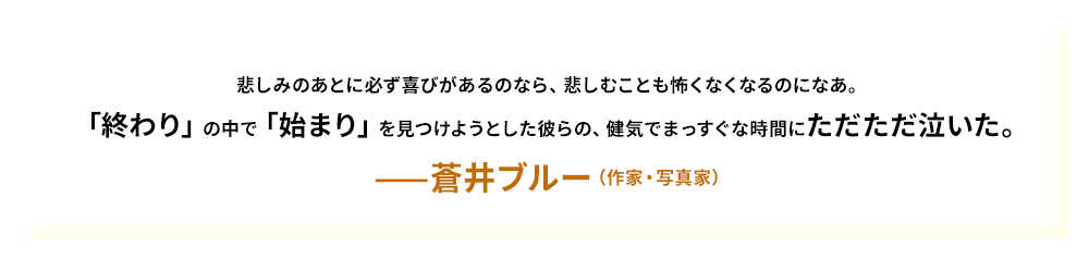 悲しみのあとに必ず喜びがあるのなら、悲しむことも怖くなくなるのになあ。「終わり」の中で「始まり」を見つけようとした彼らの、健気でまっすぐな時間にただただ泣いた。——蒼井ブルー（作家・写真家）