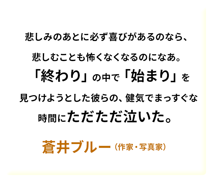 悲しみのあとに必ず喜びがあるのなら、悲しむことも怖くなくなるのになあ。「終わり」の中で「始まり」を見つけようとした彼らの、健気でまっすぐな時間にただただ泣いた。——蒼井ブルー（作家・写真家）