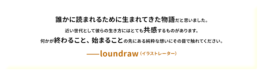 誰かに読まれるために生まれてきた物語だと思いました。近い世代として彼らの生き方にはとても共感するものがあります。何かが終わること、始まることの先にある純粋な想いにその目で触れてください。——loundraw（イラストレーター）
