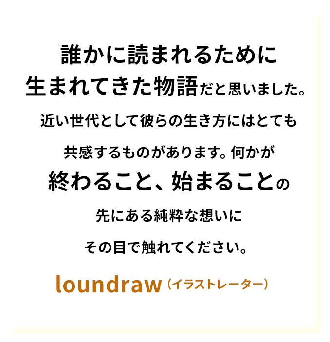 誰かに読まれるために生まれてきた物語だと思いました。近い世代として彼らの生き方にはとても共感するものがあります。何かが終わること、始まることの先にある純粋な想いにその目で触れてください。——loundraw（イラストレーター）