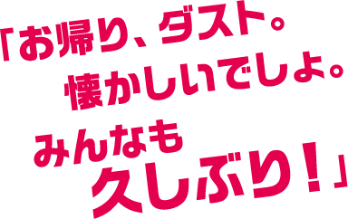 「お帰り、ダスト。懐かしいでしょ。みんなも久しぶり！」