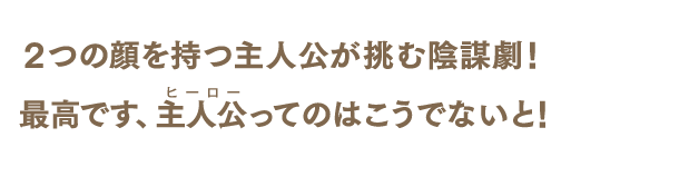 2つの顔を持つ主人公が挑む陰謀劇! 最高です、主人公最高です(ヒーロー)ってのはこうでないと!