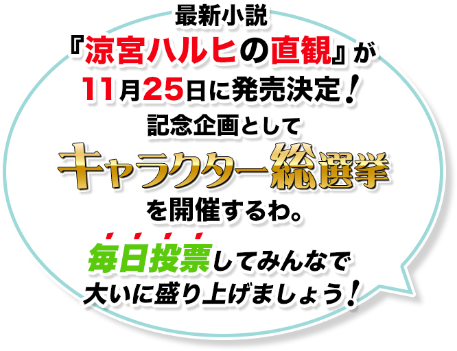 最新小説『涼宮ハルヒの直観』が11月25日に発売決定！記念企画としてキャラクター総選挙を開催するわ。毎日投票してみんなで大いに盛り上げましょう！