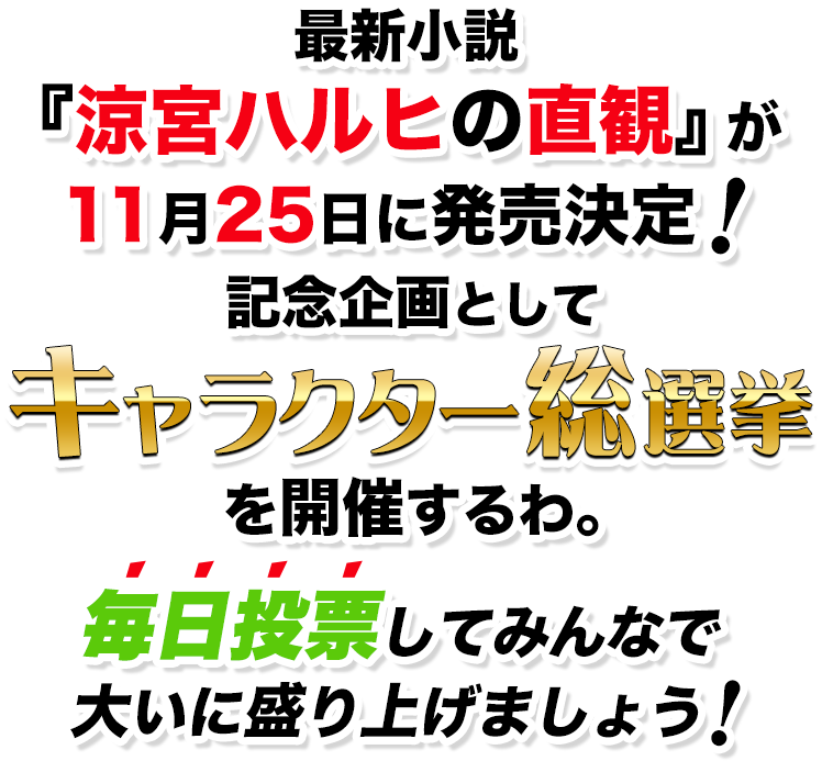 最新小説『涼宮ハルヒの直観』が11月25日に発売決定！記念企画としてキャラクター総選挙を開催するわ。毎日投票してみんなで大いに盛り上げましょう！