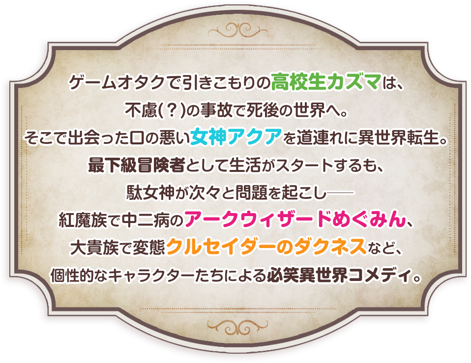 ゲームオタクで引きこもりの高校生カズマは、不慮（？）の事故で死後の世界へ。そこで出会った口の悪い女神アクアを道連れに異世界転生。最下級冒険者として生活がスタートするも、駄女神が次々と問題を起こしーー紅魔族で中二病のアークウィザードめぐみん、大貴族で変態クルセイダーのダクネスなど、個性的なキャラクターたちによる必笑異世界コメディ。