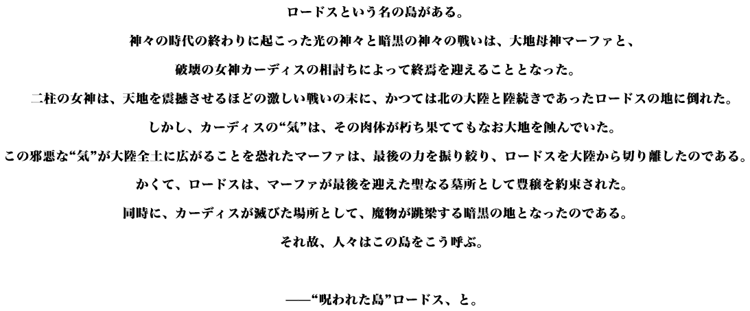 ロードスという名の島がある。神々の時代の終わりに起こった光の神々と暗黒の神々の戦いは、大地母神マーファと、破壊の女神カーディスの相討ちによって終焉を迎えることとなった。二柱の女神は、天地を震撼させるほどの激しい戦いの末に、かつては北の大陸と陸続きであったロードスの地に倒れた。しかし、カーディスの“気”は、その肉体が朽ち果ててもなお大地を蝕んでいた。この邪悪な“気”が大陸全土に広がることを恐れたマーファは、最後の力を振り絞り、ロードスを大陸から切り離したのである。かくて、ロードスは、マーファが最後を迎えた聖なる墓所として豊穣を約束された。同時に、カーディスが滅びた場所として、魔物が跳梁する暗黒の地となったのである。それ故、人々はこの島をこう呼ぶ。——“呪われた島”ロードス、と。