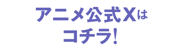 アニメ公式Xはコチラ！