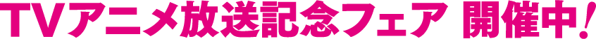 TVアニメ放送記念フェア 開催中!