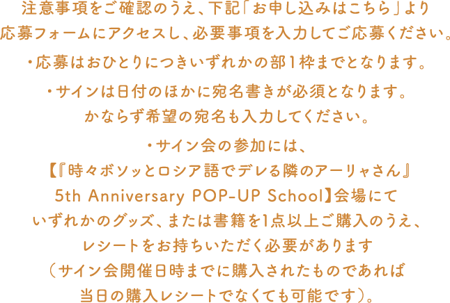 注意事項をご確認のうえ、下記「お申し込みはこちら」より応募フォームにアクセスし、必要事項を入力してご応募ください。・応募はおひとりにつきいずれかの部1枠までとなります。・サインは日付のほかに宛名書きが必須となります。かならず希望の宛名も入力してください。・サイン会の参加には、 【『時々ボソッとロシア語でデレる隣のアーリャさん』5th Anniversary POP-UP School】会場にていずれかのグッズ、または書籍を1点以上ご購入のうえ、レシートをお持ちいただく必要があります(サイン会開催日時までに購入されたものであれば当日の購入レシートでなくても可能です)。
