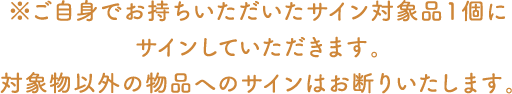 ※※ご自身でお持ちいただいたサイン対象品1個にサインしていただきます。対象物以外の物品へのサインはお断りいたします。