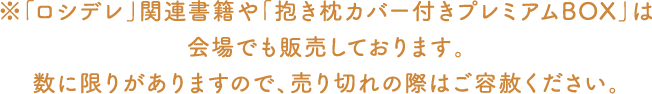※「ロシデレ」関連書籍や「抱き枕カバー付きプレミアムBOX」は会場でも販売しております。数に限りがありますので、売り切れの際はご容赦ください。