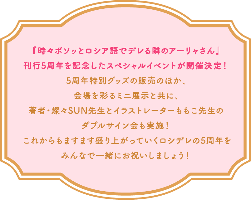 『時々ボソッとロシア語でデレる隣のアーリャさん』刊行5周年を記念したスペシャルイベントが開催決定!5周年特別グッズの販売のほか、会場を彩るミニ展示と共に、著者・燦々SUN先生とイラストレーターももこ先生のダブルサイン会も実施!これからもますます盛り上がっていくロシデレの5周年をみんなで一緒にお祝いしましょう!