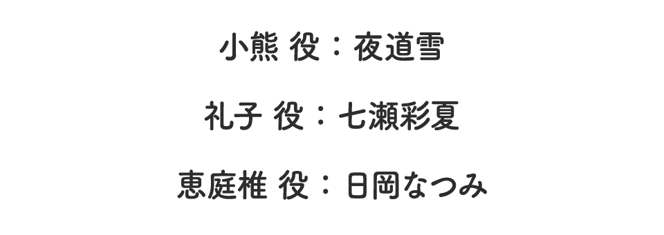 小熊役：夜道雪　礼子役：七瀬彩夏　恵庭椎役：日岡なつみ