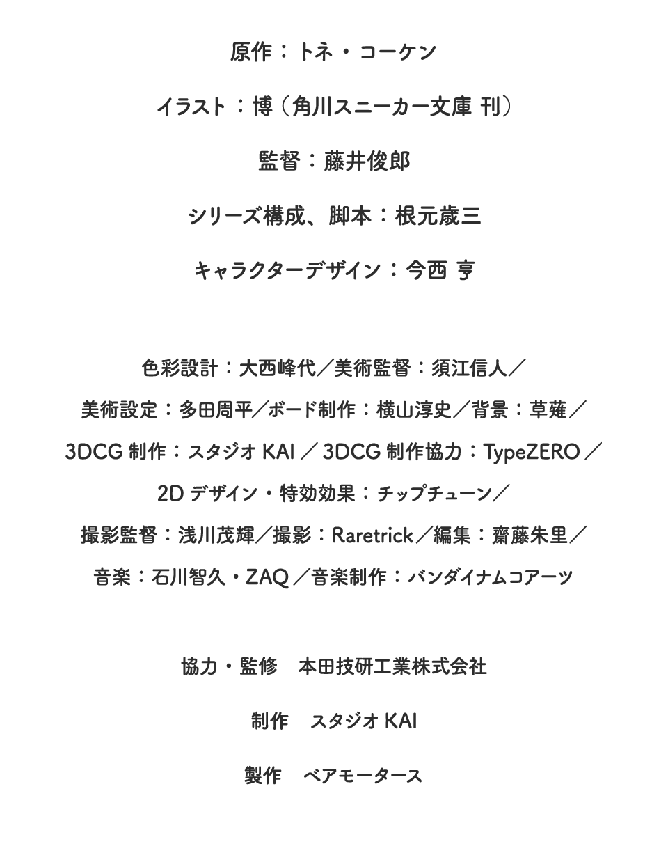 原作：トネ・コーケン　イラスト：博（角川スニーカー文庫刊）　監督：藤井俊郎　シリーズ構成、脚本：根元歳三　キャラクターデザイン：今西 亨　色彩設計：大西峰代／美術監督：須江信人／美術設定：多田周平／ボード制作：横山淳史／背景：草薙／3DCG制作：スタジオKAI／3DCG制作協力：TypeZERO／2Dデザイン・特効効果：チップチューン／撮影監督：浅川茂輝／撮影：Raretrick／編集：齋藤朱里／音楽：石川智久・ZAQ／音楽制作：バンダイナムコアーツ　協力・監修　本田技研工業株式会社　制作　スタジオKAI　製作　ベアモータース
