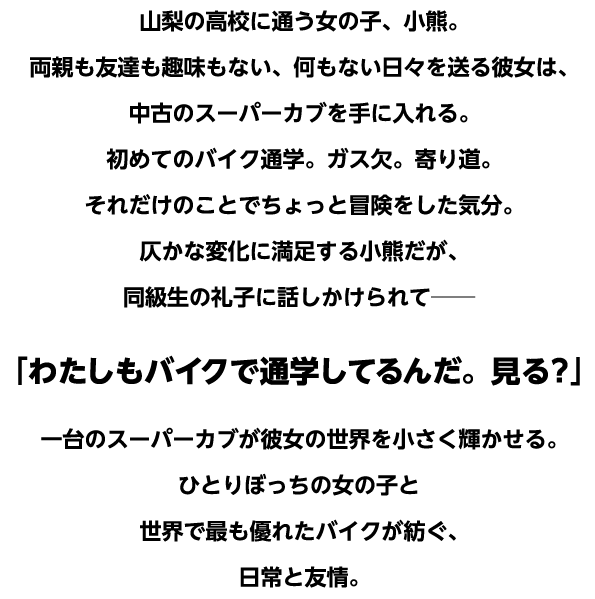 山梨の高校に通う女の子、小熊。両親も友達も趣味もない、何もない日々を送る彼女は、中古のスーパーカブを手に入れる。初めてのバイク通学。ガス欠。寄り道。それだけのことでちょっと冒険をした気分。仄かな変化に満足する小熊だが、同級生の礼子に話しかけられて──「わたしもバイクで通学してるんだ。見る？」一台のスーパーカブが彼女の世界を小さく輝かせる。ひとりぼっちの女の子と世界で最も優れたバイクが紡ぐ、日常と友情。