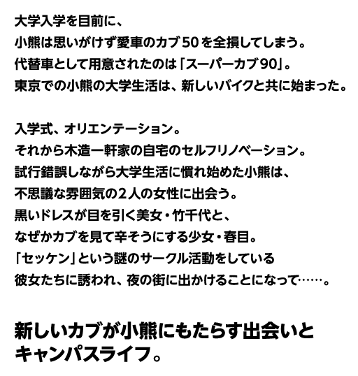 大学入学を目前に、小熊はおもいがけず愛車のカブ50を全損してしまう。代替車として用意されたのは「スーパーカブ90」。東京での小熊の大学生活は、新しいバイクと共に始まった。入学式、オリエンテーション。それから木造一軒家の自宅のセルフリノベーション。試行錯誤しながら大学生活に慣れ始めた小熊は、不思議な雰囲気の2人の女性に出会う。黒いドレスが目を引く美女・竹千代と、なぜかカブを見て辛そうにする少女。春目。「セッケン」という謎のサークル活動をしている彼女たちに誘われ、夜の町に出かけることになって……。新しいカブが子熊にもたらす出会いとキャンパスライフ。