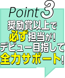 Point3 奨励賞で必ず担当が！ デビュー目指して 全力サポート！