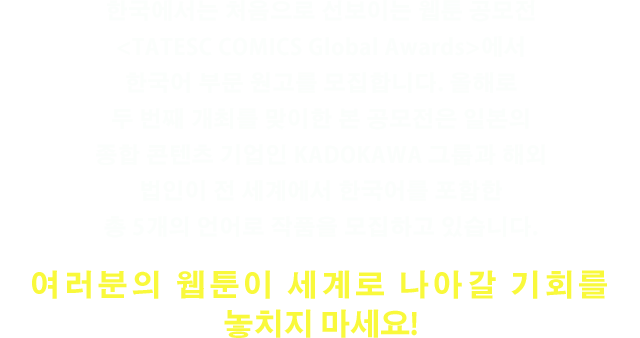 한국에서는 처음으로 선보이는 웹툰 공모전 ＜TATESC COMICS Global Awards＞에서 한국어 부문 원고를 모집합니다. 올해로두 번째 개최를 맞이한 본 공모전은 일본의종합 콘텐츠 기업인 KADOKAWA 그룹과 해외법인이 전 세계에서 한국어를 포함한총 5개의 언어로 작품을 모집하고 있습니다.여러분의 웹툰이 세계로 나아갈기회를 놓치지 마세요!
