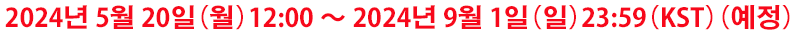 2024년 5월 13일（월）XX:00～2024년 9월 1일（일）23:59（KST）（예정)