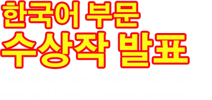 한국어부문 수상작 발표 지원자 여러분의 많은 응모에 감사드리며, 공정한 심사의 결과 다음과 같이 수상작이 결정되었습니다.