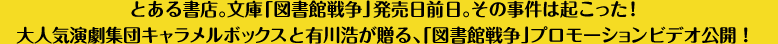 とある書店。文庫「図書館戦争」発売日前日。その事件は起こった！大人気演劇集団キャラメルボックスと有川浩が贈る、「図書館戦争」プロモーションビデオ公開！