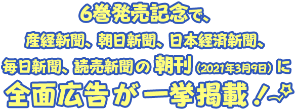 6巻発売記念で、産経新聞、朝日新聞、日本経済新聞、毎日新聞、読売新聞、の
朝刊（2021年3月9日）に全面広告が一挙掲載！